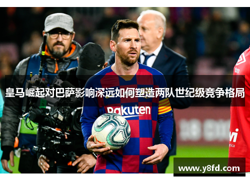 皇马崛起对巴萨影响深远如何塑造两队世纪级竞争格局