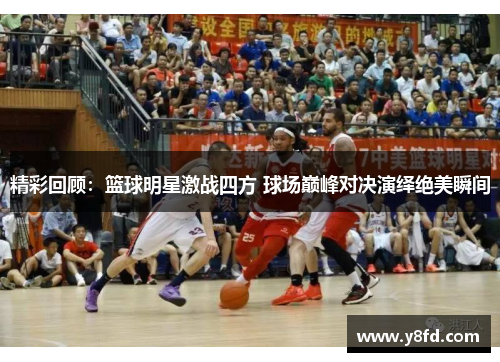 精彩回顾：篮球明星激战四方 球场巅峰对决演绎绝美瞬间