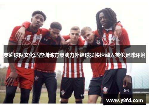 英超球队文化适应训练方案助力外籍球员快速融入英伦足球环境