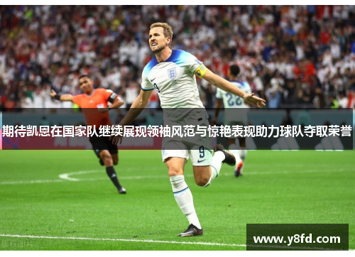 期待凯恩在国家队继续展现领袖风范与惊艳表现助力球队夺取荣誉